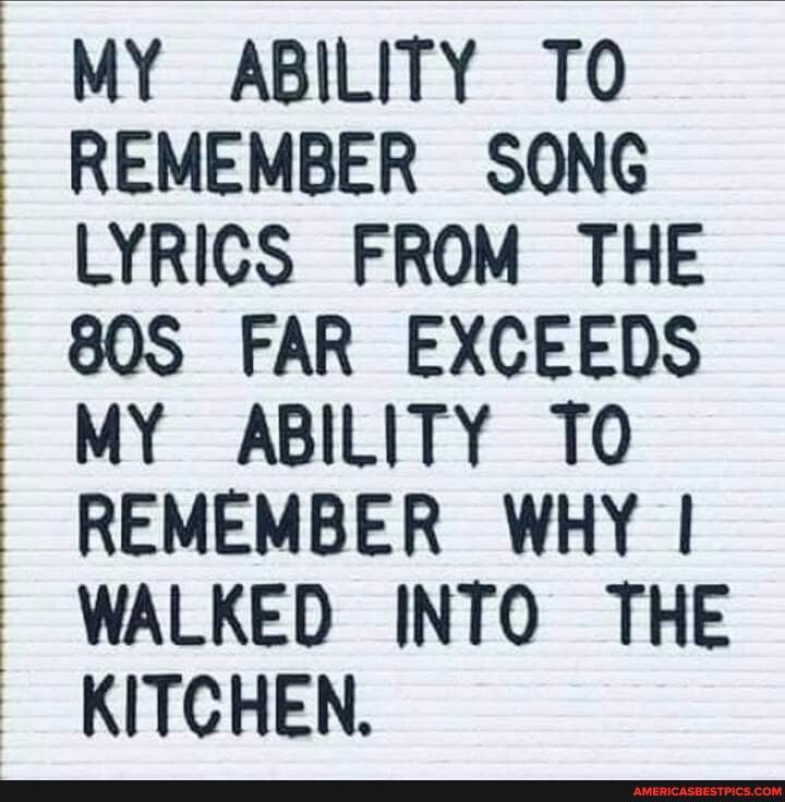 MY ABILITY TO REMEMBER SONG LYRICS FROM THE 80S FAR EXCEEDS MY ABILITY TO REMEMBER WHY WALKED INTO THE KITCHEN