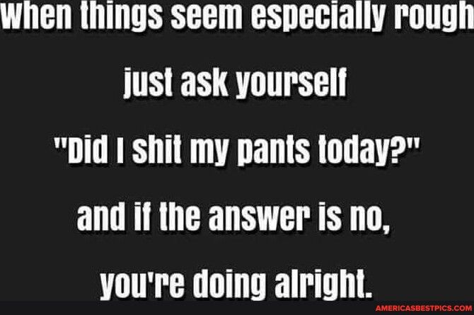 When things seem especially rough just ask yourself Did 1 shil my pants loday and if the answer is no Youre doing alright