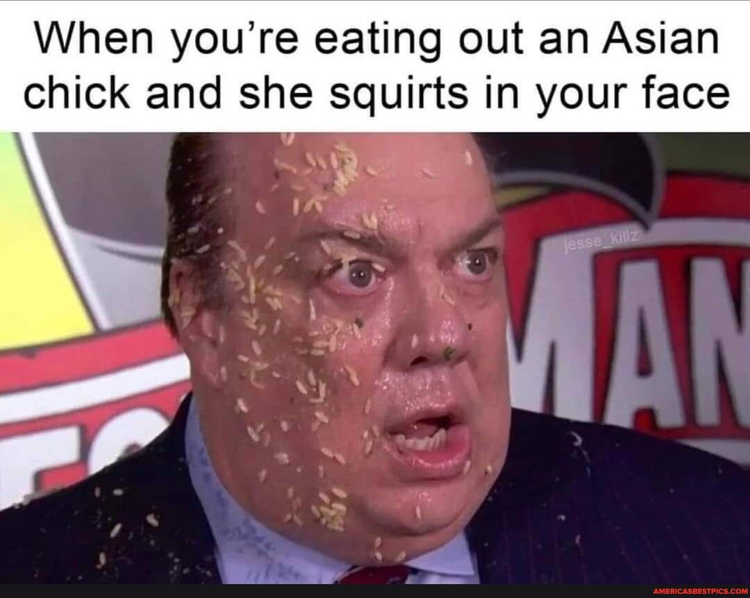 When youre eating out an Asian chick and she squirts in your face
