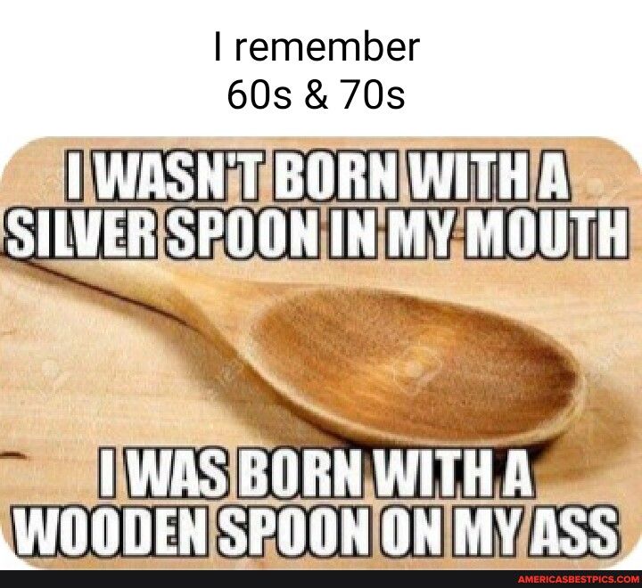 remember 60s 70s o BORNIWITHA LIRS Pllllll INMYMOUTH IWASBORNWITHA WOODENSPOONONMYASS