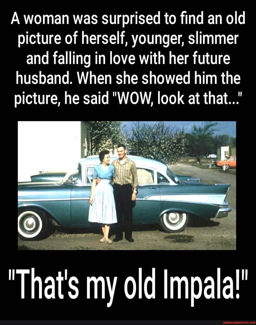 A woman was surprised to find an old picture of herself younger slimmer and falling in love with her future husband When she showed him the picture he said WOW look at that Thats my old Impala
