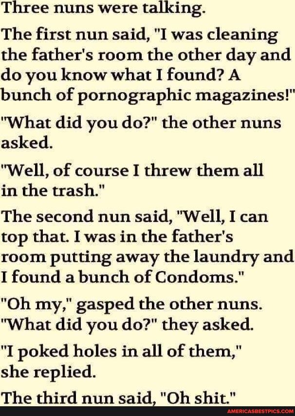 Three nuns were talking The first nun said I was cleaning the fathers room the other day and do you know what I found A bunch of pornographic magazines What did you do the other nuns asked Well of course I threw them all in the trash The second nun said Well I can top that I was in the fathers room putting away the laundry and I found a bunch of Condoms Oh my gasped the other nuns What did you do 