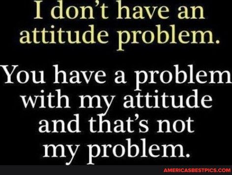 I dont have an attitude problem You have a problem with my attitude and thats not my problem