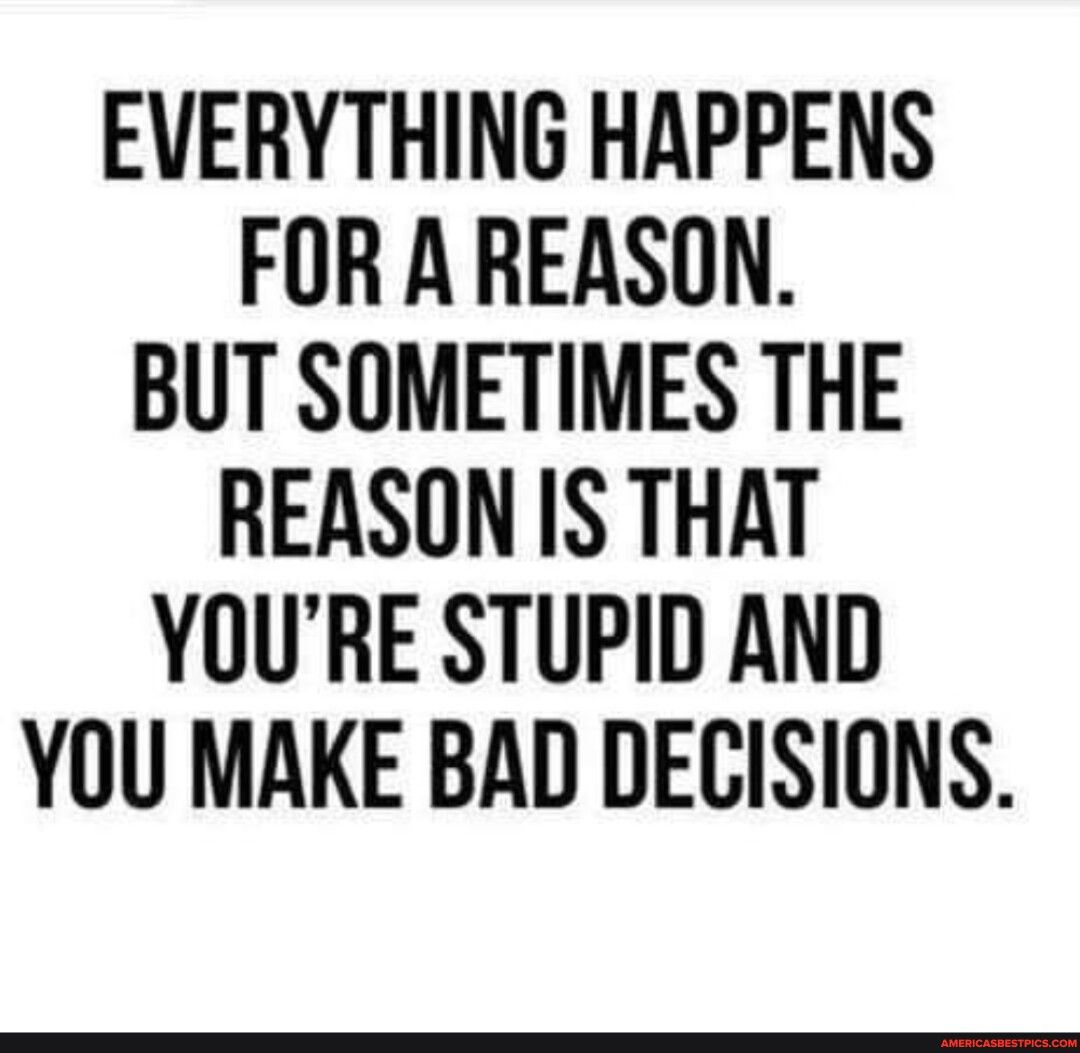 EVERYTHING HAPPENS FOR A REASON BUT SOMETIMES THE REASON IS THAT YOURE STUPID AND YOU MAKE BAD DECISIONS