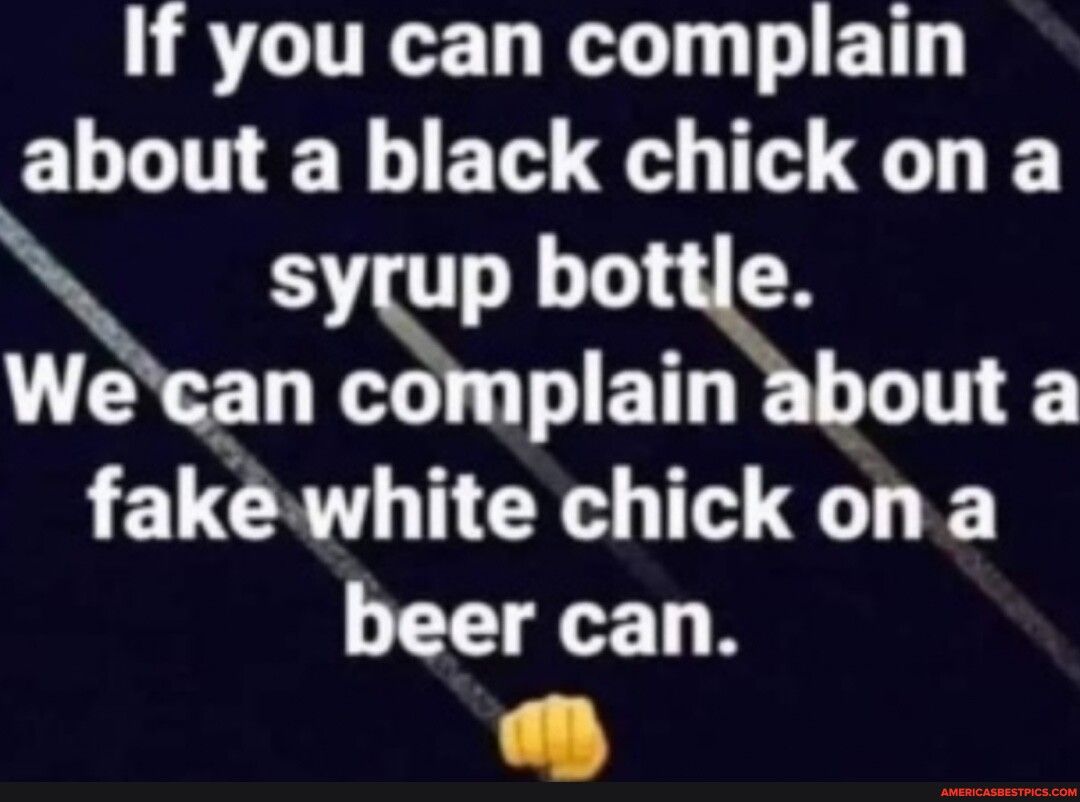 If you can complain about a black chick on a haTSe Wecan complain about a fakwhite chick ona beer can