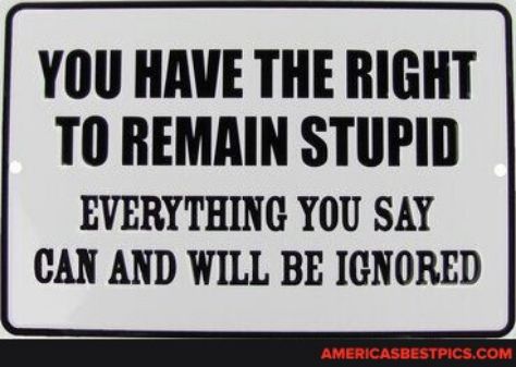 YOU HAVE THE RIGHT TO REMAIN STUPID EVERYTHING YOU SAY CAN AND WILL BE IGNORED