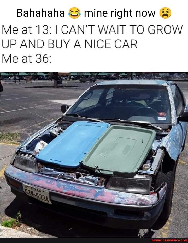 Bahahaha mine right now Me at 13 CANT WAIT TO GROW UP AND BUY A NICE CAR Me at 36