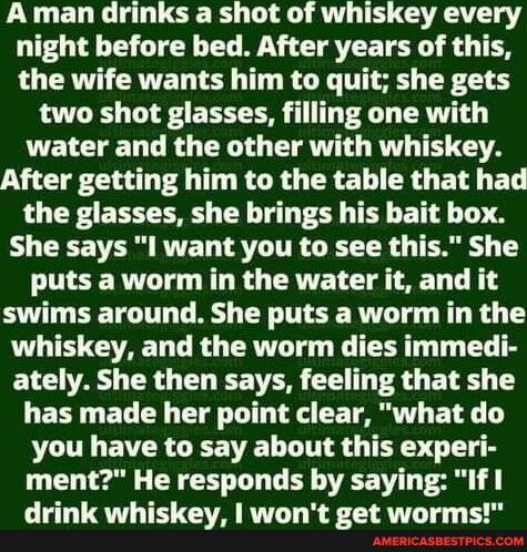 A man drinks a shot of whiskey every night before bed After years of this LRV CRVET LY T R G T TR two shot glasses filling one with VWEIELE D LR TG EIAV RV THUTA TGl T T KGR G ERE T CRD BN ET the glasses she brings his bait box S CEETER RVET RV ITR ZET TR TR 1 puts a worm in the water it and it swims around She puts a worm in the whiskey and the worm dies immedi ately She then says feeling that sh
