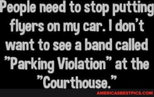 People need to stop putting flyers on my car dont want to see a band called Parking Violation at the Courthouse