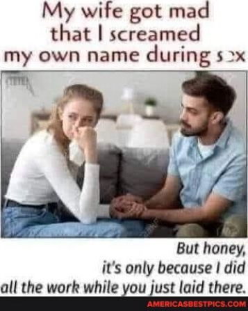 My wife got mad that screamed my own name during s x v But honey its only because did all the work while ou just laid there