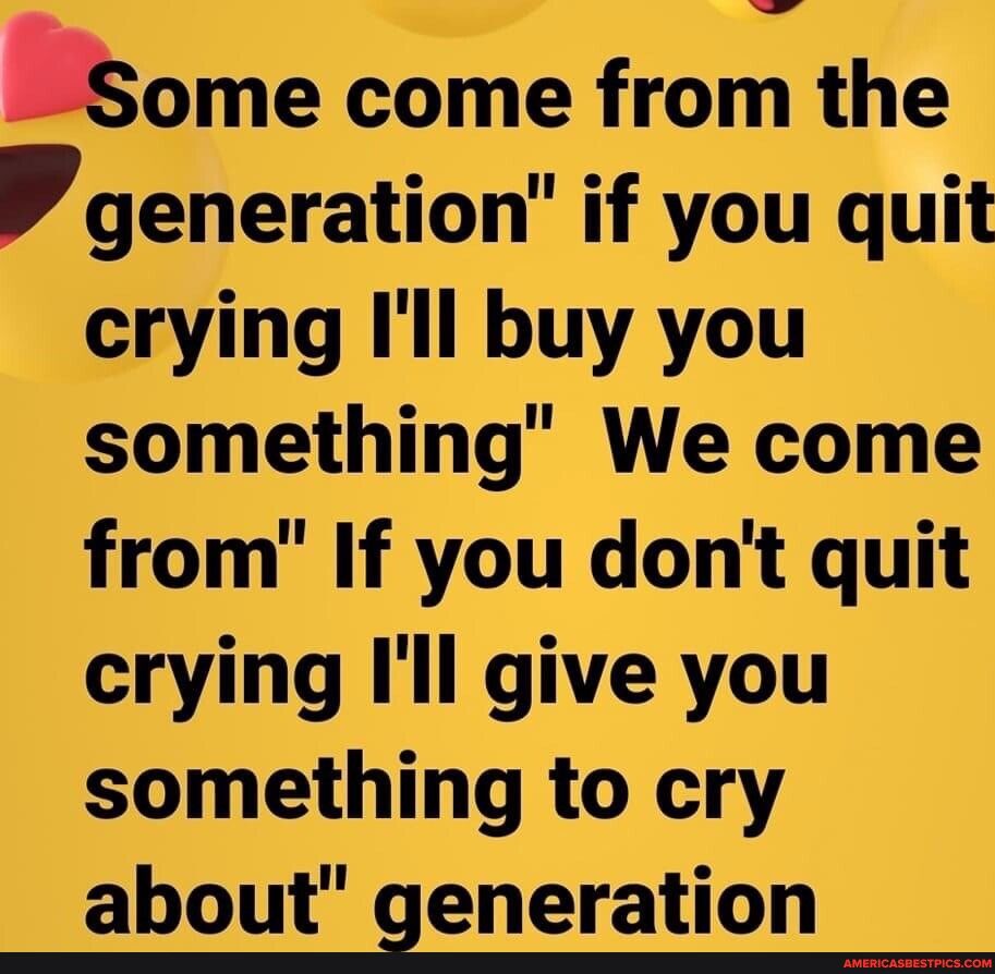 qme come from the generation if you quit crying Ill buy you something We come from If you dont quit crying Ill give you something to cry about generation