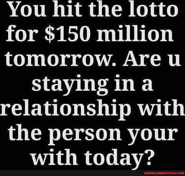 You hit the lotto for 150 million tomorrow Are u staying in a relationship with the person your with today