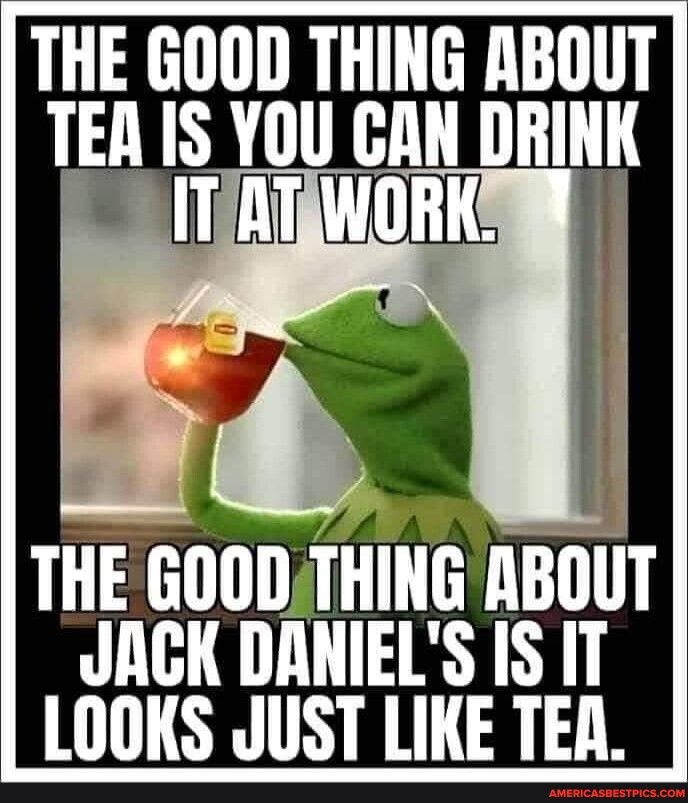 THE GOOD THING ABOUT TEA IS YOU GAN IIIIIIII THE GOOD THING ABOUT JACK DANIELS IS IT LOOKS JUST LIKE TEA