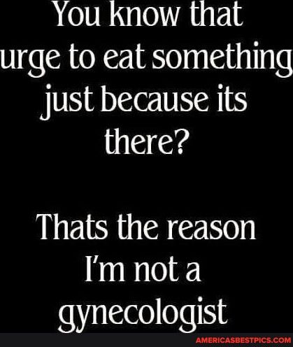 You Know that urge to eat something Jjust because its there Thats the reason Im not a gynecologist AMERICASBESTPICSCOM