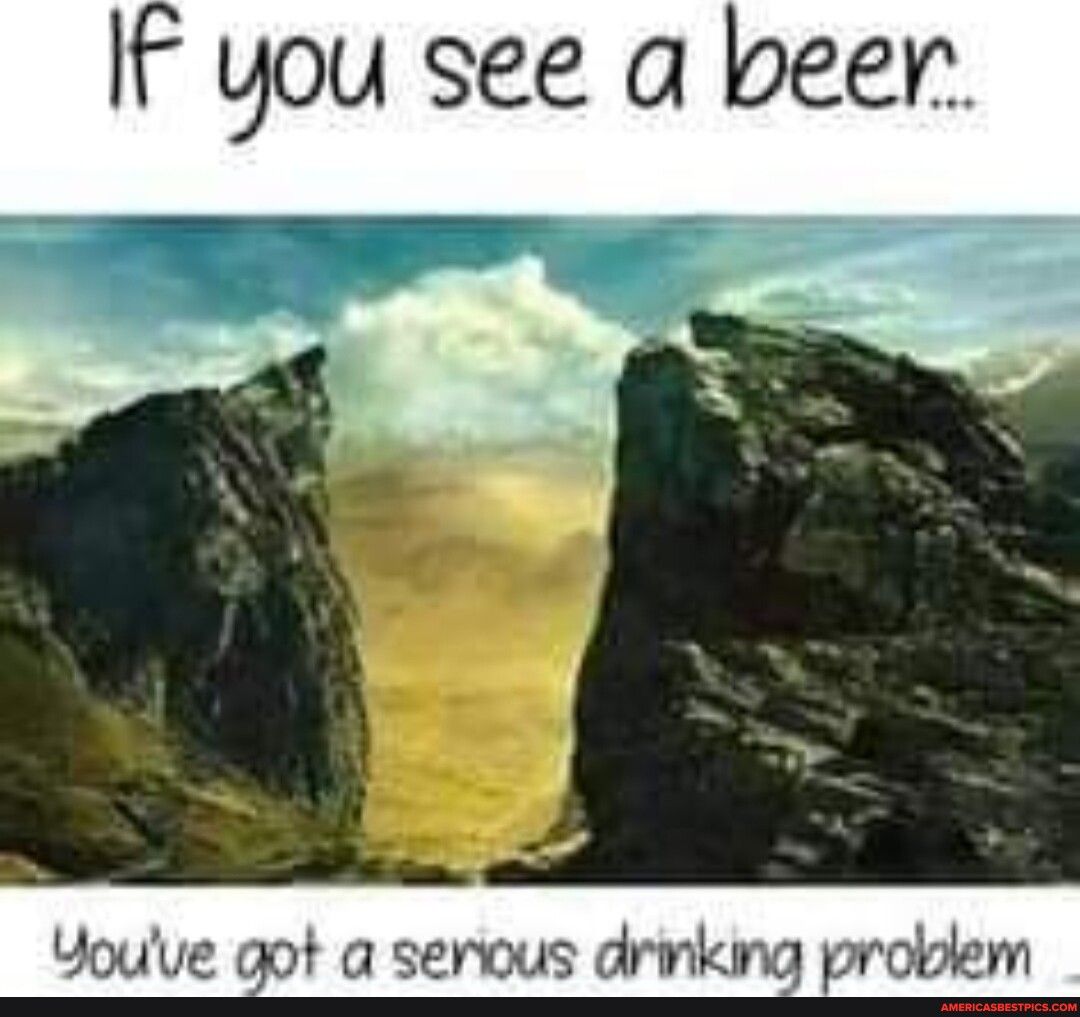 IF you see a beer Youve got a serous drinking problem