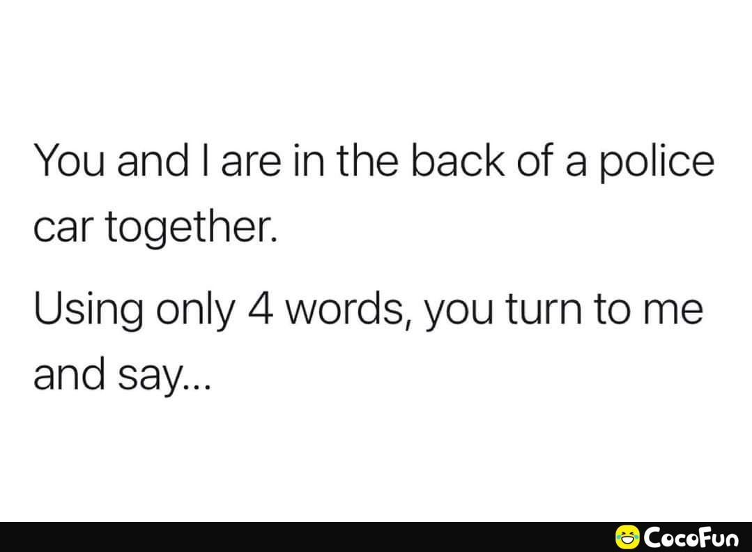 You and are in the back of a police car together Using only 4 words you turn to me and say