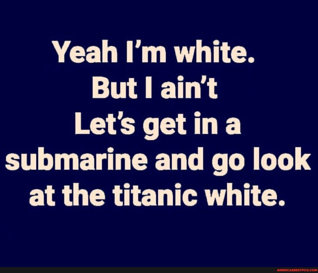 VCELN R TICH But aint Letsgetina submarine and go look at the titanic white
