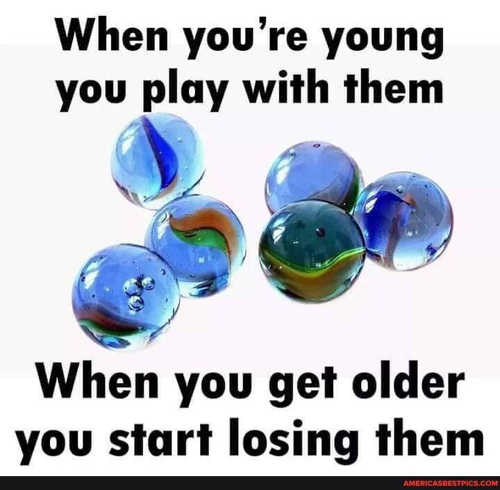 When youre young you play with them When you get older you start losing them