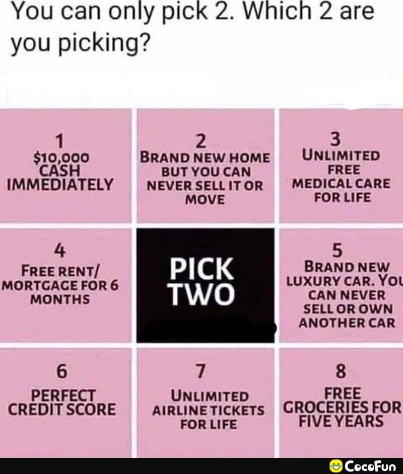 You can only pick 2 Which 2 are you picking 1 2 3 10000 BRAND NEWHOME UNLIMITED CASH BUT YOU CAN FREE IMMEDIATELY NEVERSELLITOR MEDICALCARE MOVE FORLIFE 4 C 5 FREE RENT BRAND NEW MORTGAGE roln 6 IAIS Luxclml 270 HONIHS SELLOROWN ANOTHER CAR 6 7 8 PERFECT UNLIMITED FREE CREDITSCORE AIRLINETICKETs GROCERIES FOR FORLIFE FIVEYEARS