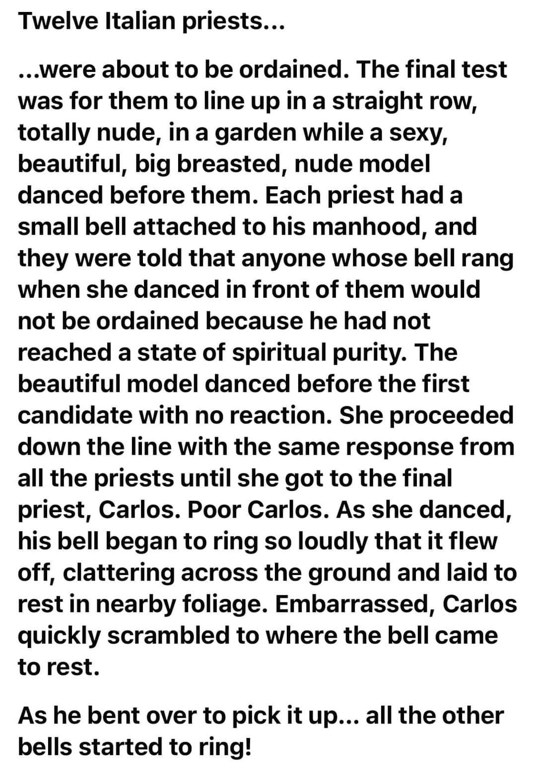 Twelve Italian priests were about to be ordained The final test was for them to line up in a straight row totally nude in a garden while a sexy beautiful big breasted nude model danced before them Each priest had a small bell attached to his manhood and they were told that anyone whose bell rang when she danced in front of them would not be ordained because he had not reached a state of spiritual 