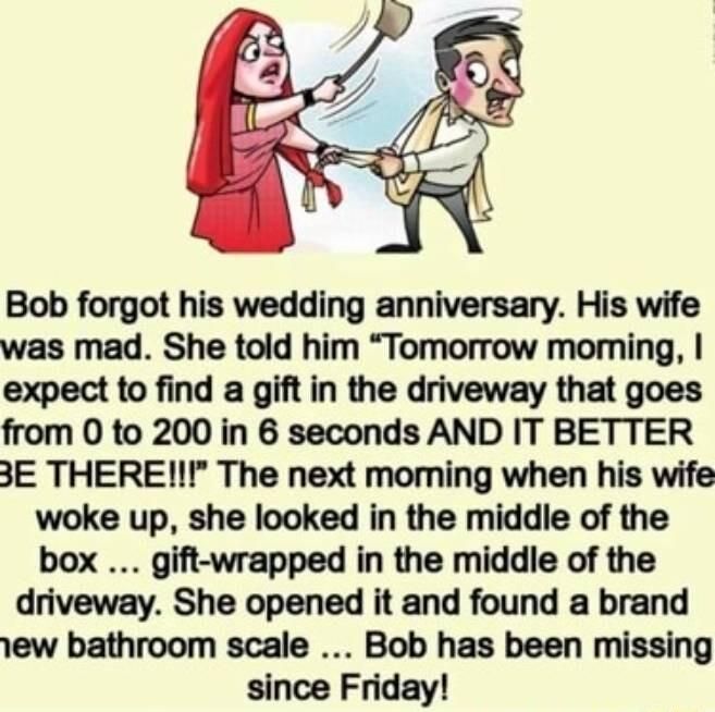 Bob forgot his wedding anniversary His wife was mad She told him Tomorrow moming expect to find a gift in the driveway that goes from O to 200 in 6 seconds AND IT BETTER 3E THEREI The next moming when his wife woke up she looked in the middle of the box gift wrapped in the middle of the driveway She opened it and found a brand 1ew bathroom scale Bob has been missing since Friday
