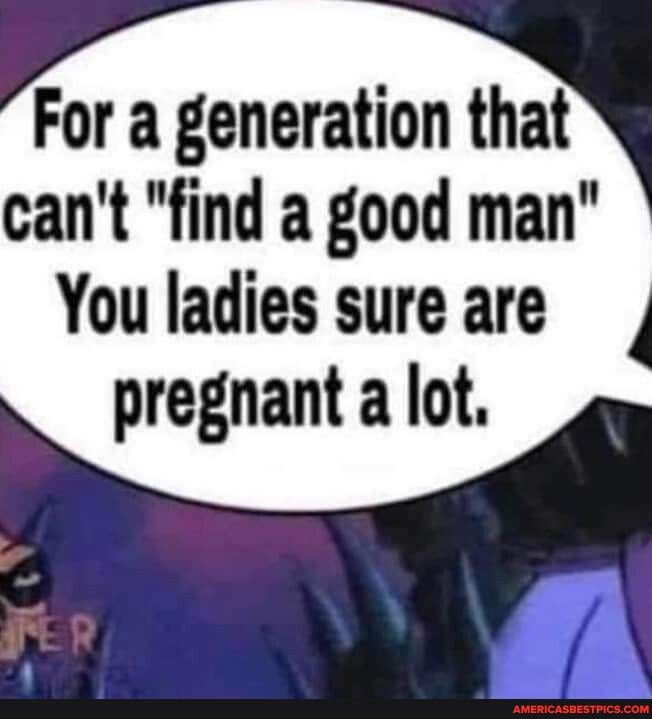 For a generation that cant find a good man You ladies sure are pregnant a lot