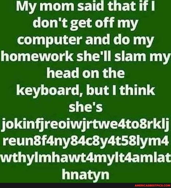 My mom said that if dont get off my computer and do my homework shell slam my GEELE R T keyboard but think shes jokinfjreoiwjrtwe4to8rklj reun8f4ny84c8y4t58lym4 T B ENGZ L2 BT EL hnatyn