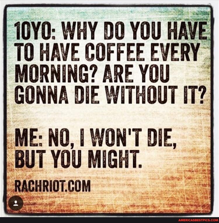 10Y0 WHY DO YOU HA TO HAVE COFFEE EVERY MORNING AREYOU GONNA DIE WITHOUT IT ME NO WONT DIE BUT YOU MIGHT RACHRIOTCOM