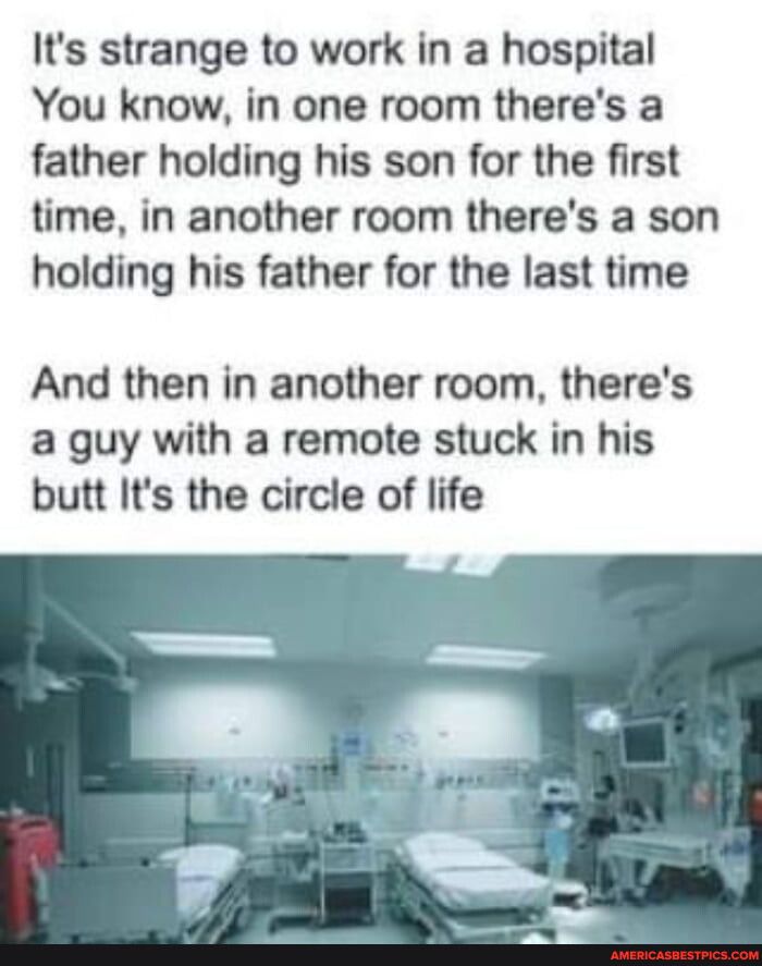 Its strange to work in a hospital You know in one room theres a father holding his son for the first time in another room theres a son holding his father for the last time And then in another room theres a guy with a remote stuck in his butt Its the circle of life