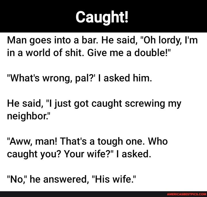 Man goes into a bar He said Oh lordy Im in a world of shit Give me a double Whats wrong pal asked him He said l just got caught screwing my neighbor Aww man Thats a tough one Who caught you Your wife asked No he answered His wife e e
