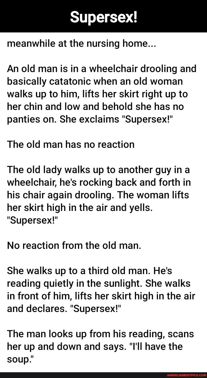 meanwhile at the nursing home An old man is in a wheelchair drooling and basically catatonic when an old woman walks up to him lifts her skirt right up to her chin and low and behold she has no panties on She exclaims Supersex The old man has no reaction The old lady walks up to another guy in a wheelchair hes rocking back and forth in his chair again drooling The woman lifts her skirt high in the