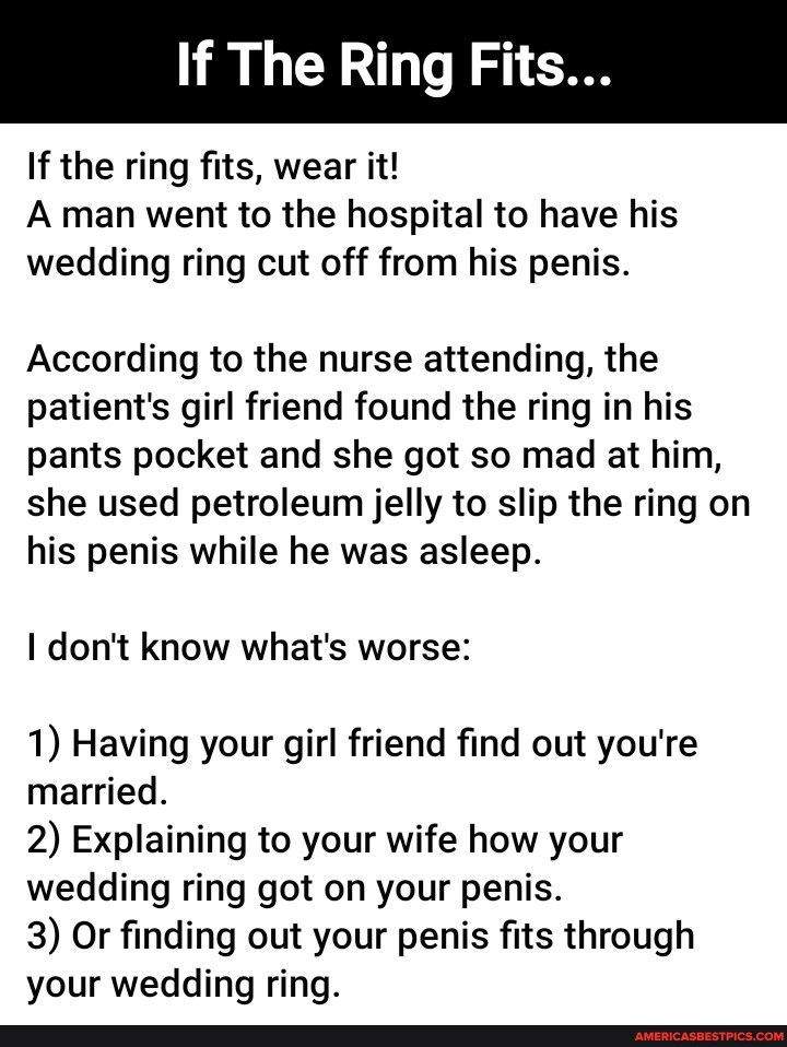 If The Ring Fits If the ring fits wear it A man went to the hospital to have his wedding ring cut off from his penis According to the nurse attending the patients girl friend found the ring in his pants pocket and she got so mad at him she used petroleum jelly to slip the ring on his penis while he was asleep dont know whats worse 1 Having your girl friend find out youre married 2 Explaining to yo