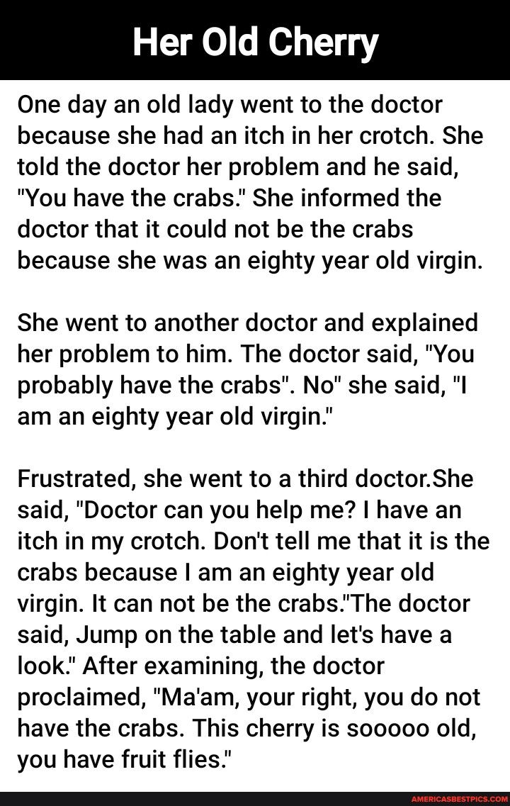 Her Old Cherry One day an old lady went to the doctor because she had an itch in her crotch She told the doctor her problem and he said You have the crabs She informed the doctor that it could not be the crabs because she was an eighty year old virgin She went to another doctor and explained her problem to him The doctor said You probably have the crabs No she said I am an eighty year old virgin F