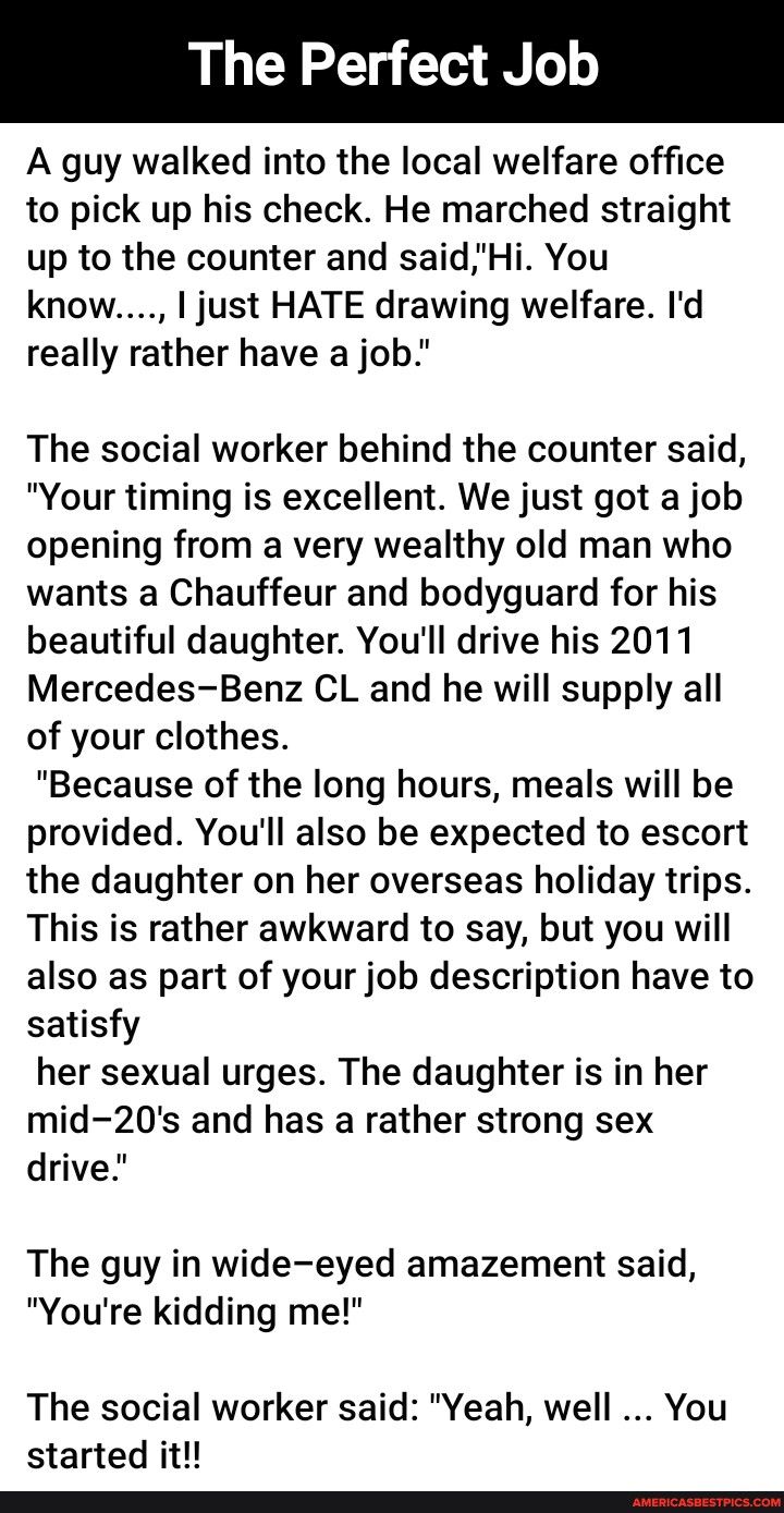 The Perfect A guy walked into the local welfare office to pick up his check He marched straight up to the counter and saidHi You know just HATE drawing welfare Id really rather have a job The social worker behind the counter said Your timing is excellent We just got a job opening from a very wealthy old man who wants a Chauffeur and bodyguard for his beautiful daughter Youll drive his 2011 Mercede