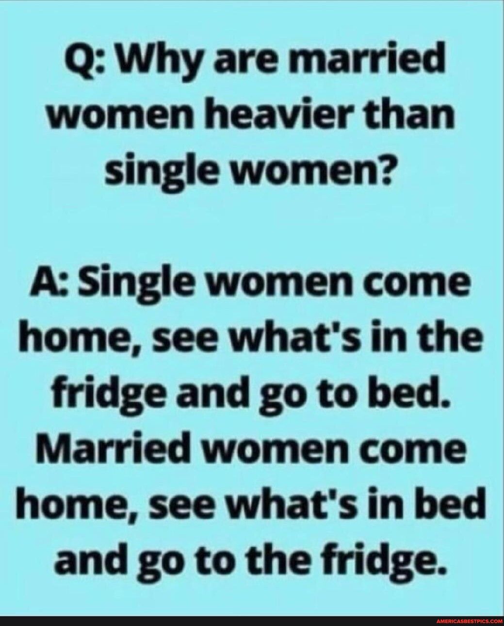 Q Why are married women heavier than single women A Single women come home see whats in the fridge and go to bed Married women come home see whats in bed and go to the fridge