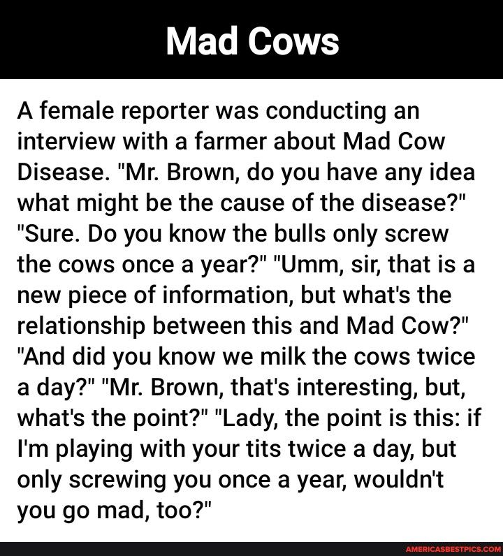 A female reporter was conducting an interview with a farmer about Mad Cow Disease Mr Brown do you have any idea what might be the cause of the disease Sure Do you know the bulls only screw the cows once a year Umm sir that is a new piece of information but whats the relationship between this and Mad Cow And did you know we milk the cows twice a day Mr Brown thats interesting but whats the point La