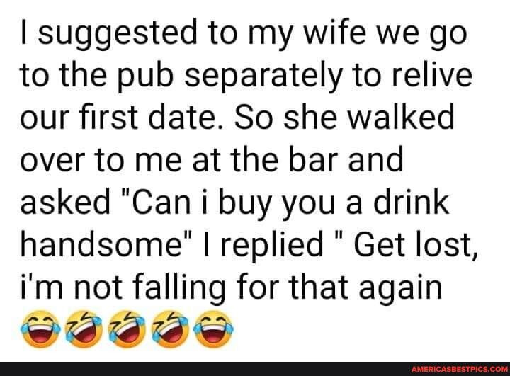 suggested to my wife we go to the pub separately to relive our first date So she walked over to me at the bar and asked Can i buy you a drink handsome replied Get lost im not falling for that again e