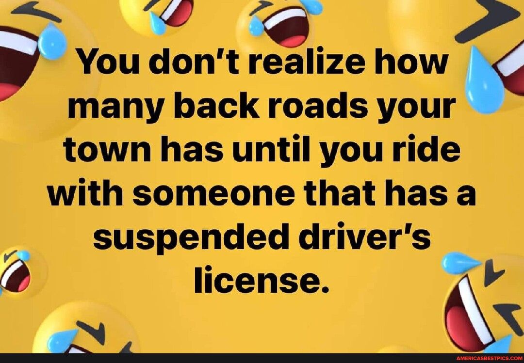 You dont feJize how i many back roads your town has until you ride with someone that has a suspended drivers 7 license ak 4