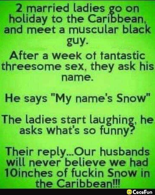 2 married ladies go on holiday to the Caribbean and meet a muscular black guy After a week of fantastic threesome sex they ask his name He says My names Snow The ladies start laughing he asks whats so funny Their replyOur husbands will never believe we had 10inches of fuckin Snow in CocoFun