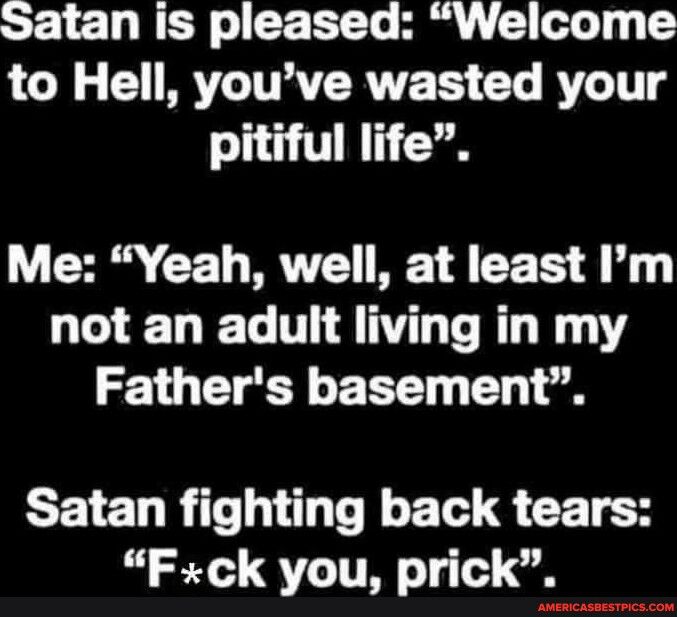 Satan is pleased Welcome to Hell youve wasted your pitiful life Me Yeah well at least Im not an adult living in my Fathers basement Satan fighting back tears Fck you prick