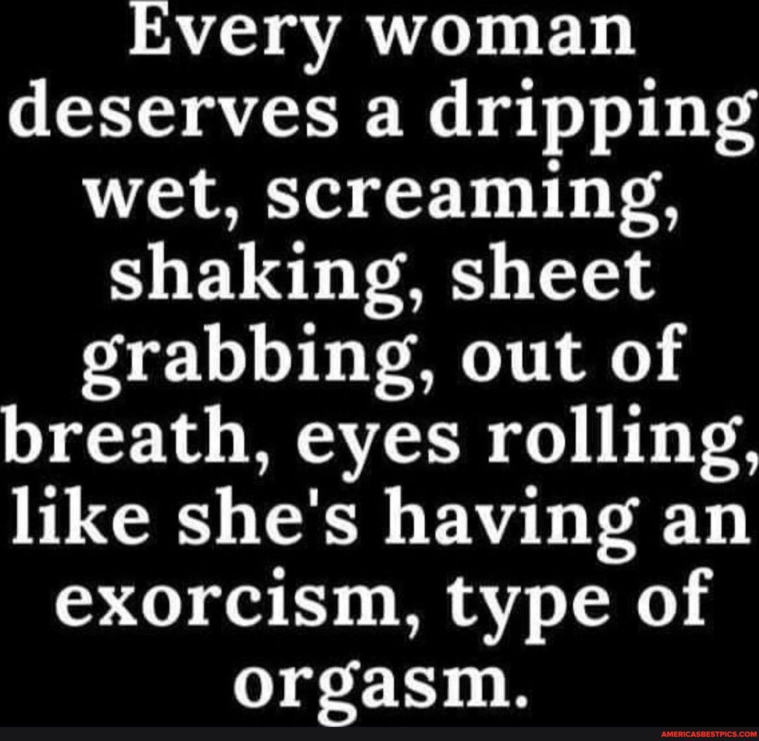 Every woman deserves a dripping wet screaming shaking sheet grabbing out of breath eyes rolling like shes having an exorcism type of orgasm