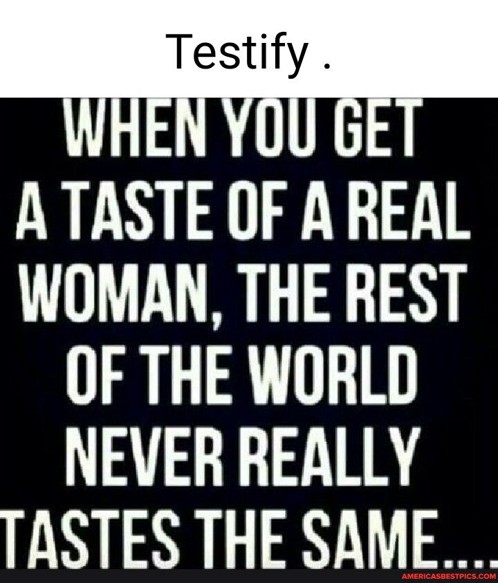 A TASTE OF A REAL WOMAN THE REST OF THE WORLD NEVER REALLY TASTES THE SAME