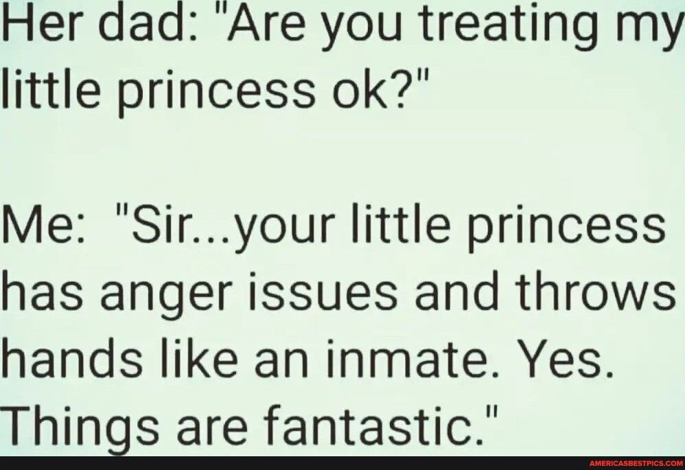 Her dad Are you treating my little princess ok Me Siryour little princess has anger issues and throws hands like an inmate Yes Things are fantastic