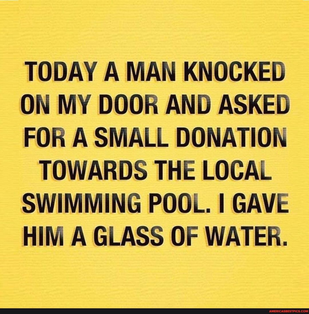 TODAY A MAN KNOCKED ON MY DOOR AND ASKED FOR A SMALL DONATION TOWARDS THE LOCAL SWIMMING POOL GAVE HIM A GLASS OF WATER