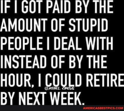 IF 1 GOT PAID BY THE AMOUNT OF STUPID PEOPLE DEAL WITH INSTEAD OF BY THE HOUR COULD RETIRE BY NEXT WEEK