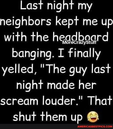 Last night my neighbors kept me up with the hegdboard banging I finally yelled The guy last night made her scream louder That shut them up