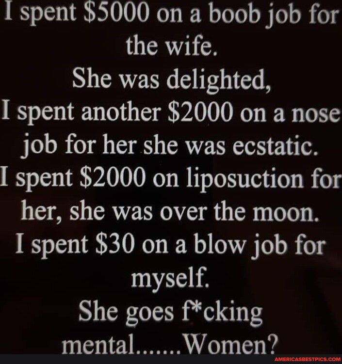 Ispent 5000 on a boob job for the wife She was delighted I spent another 2000 on a nose job for her she was ecstatic spent 2000 on liposuction for her she was over the moon I spent 30 on a blow job for myself She goes fcking mental Women