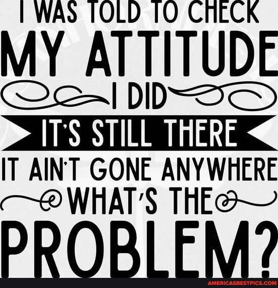 I WAS TOLD 1O CRECK MY ATTITUDE Qe DD AONIMENTR IT AINT GONE ANYWHERE WHATS THE PROBLEM