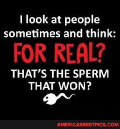 look at people sometimes and think FOR REAL THATS THE SPERM THAT WON