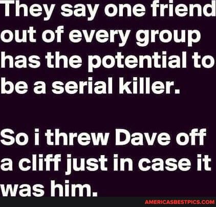 LAV A L R gl out of every group GEER G Y el TR be a serial killer So i threw Dave off a cliff just in case it E 11 AMERICASBESTPICSCOM